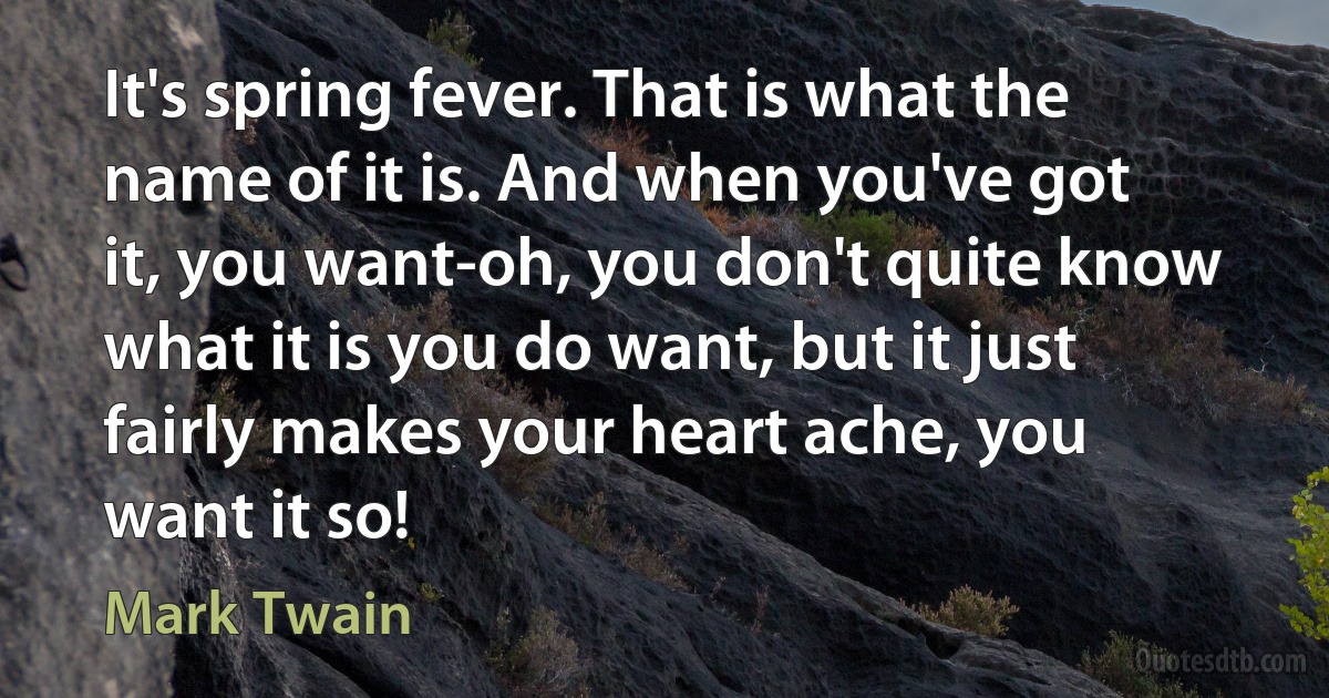 It's spring fever. That is what the name of it is. And when you've got it, you want-oh, you don't quite know what it is you do want, but it just fairly makes your heart ache, you want it so! (Mark Twain)