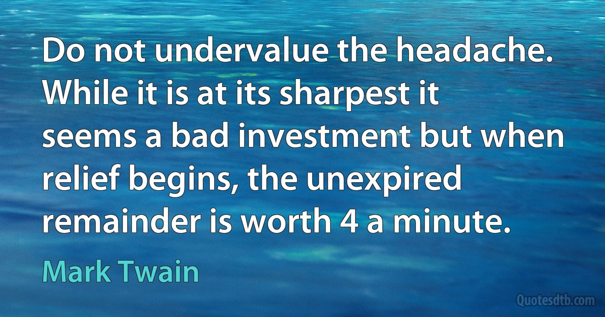 Do not undervalue the headache. While it is at its sharpest it seems a bad investment but when relief begins, the unexpired remainder is worth 4 a minute. (Mark Twain)