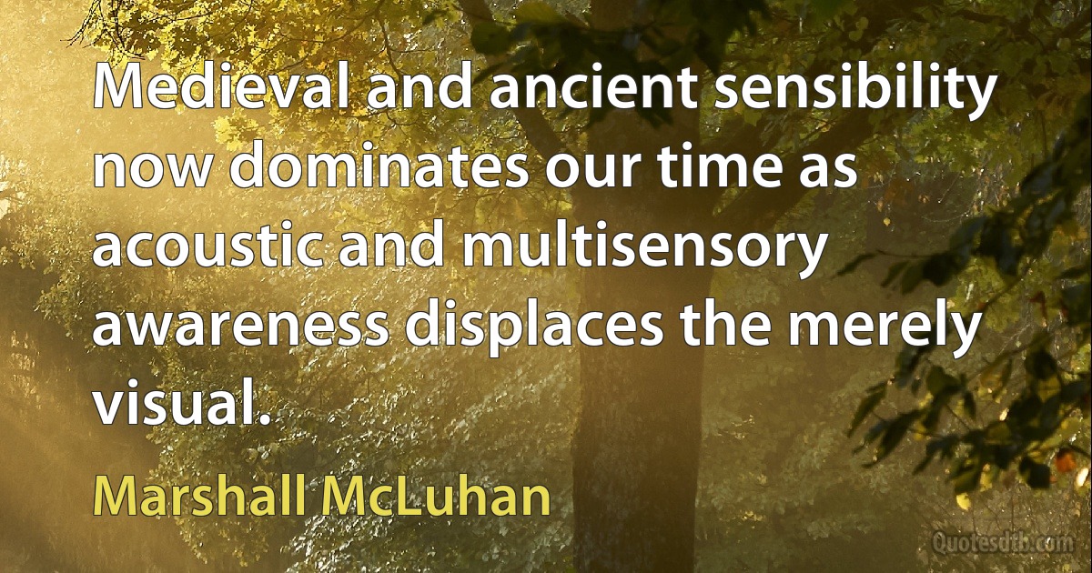 Medieval and ancient sensibility now dominates our time as acoustic and multisensory awareness displaces the merely visual. (Marshall McLuhan)