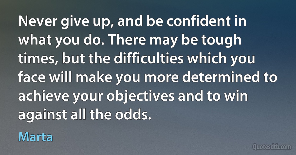 Never give up, and be confident in what you do. There may be tough times, but the difficulties which you face will make you more determined to achieve your objectives and to win against all the odds. (Marta)