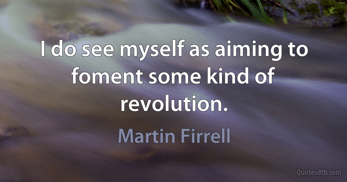 I do see myself as aiming to foment some kind of revolution. (Martin Firrell)