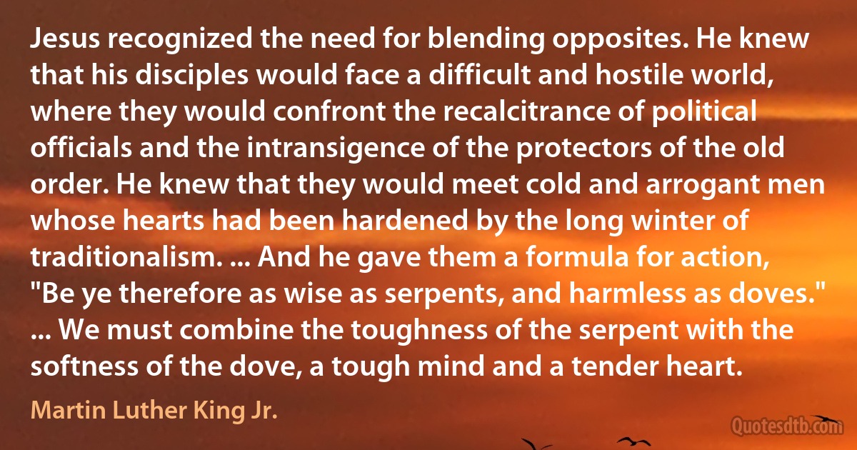 Jesus recognized the need for blending opposites. He knew that his disciples would face a difficult and hostile world, where they would confront the recalcitrance of political officials and the intransigence of the protectors of the old order. He knew that they would meet cold and arrogant men whose hearts had been hardened by the long winter of traditionalism. ... And he gave them a formula for action, "Be ye therefore as wise as serpents, and harmless as doves." ... We must combine the toughness of the serpent with the softness of the dove, a tough mind and a tender heart. (Martin Luther King Jr.)