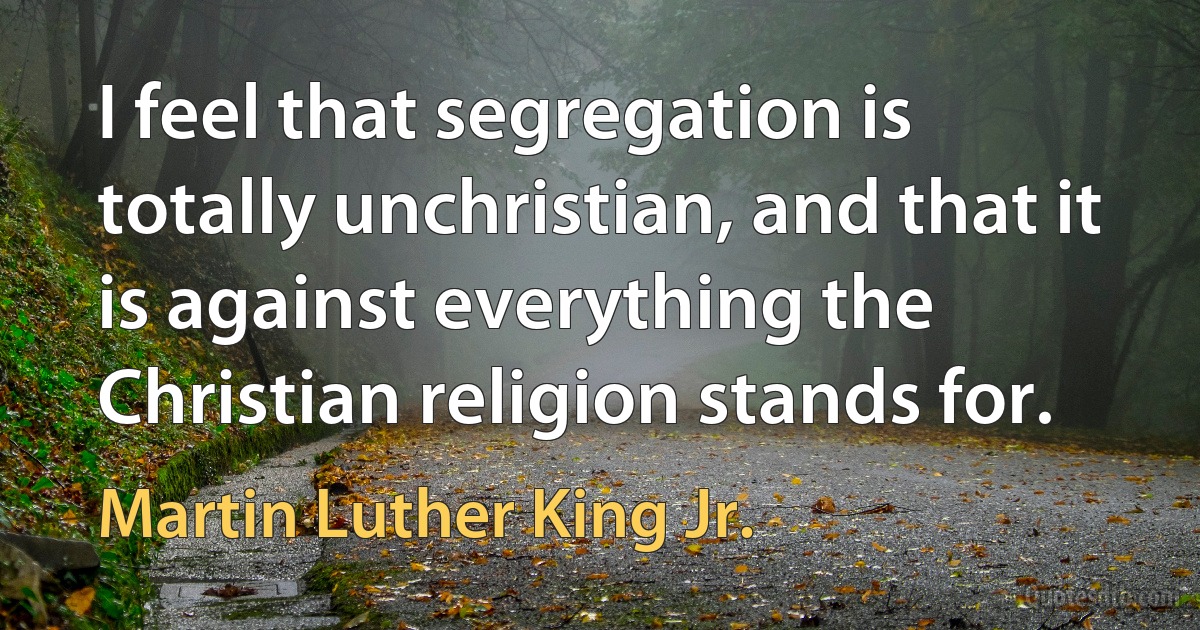 I feel that segregation is totally unchristian, and that it is against everything the Christian religion stands for. (Martin Luther King Jr.)