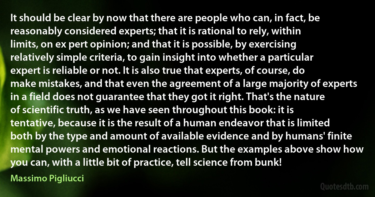 It should be clear by now that there are people who can, in fact, be reasonably considered experts; that it is rational to rely, within limits, on ex pert opinion; and that it is possible, by exercising relatively simple criteria, to gain insight into whether a particular expert is reliable or not. It is also true that experts, of course, do make mistakes, and that even the agreement of a large majority of experts in a field does not guarantee that they got it right. That's the nature of scientific truth, as we have seen throughout this book: it is tentative, because it is the result of a human endeavor that is limited both by the type and amount of available evidence and by humans' finite mental powers and emotional reactions. But the examples above show how you can, with a little bit of practice, tell science from bunk! (Massimo Pigliucci)