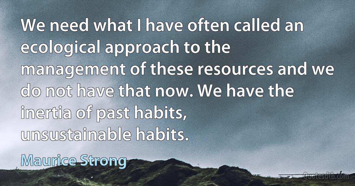 We need what I have often called an ecological approach to the management of these resources and we do not have that now. We have the inertia of past habits, unsustainable habits. (Maurice Strong)