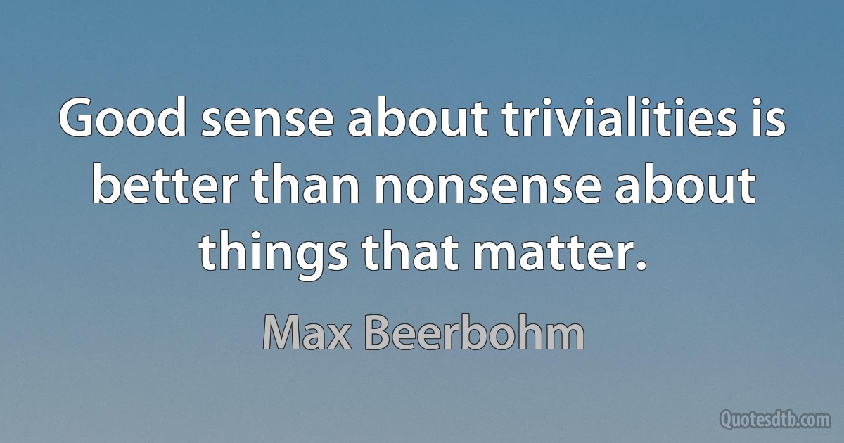 Good sense about trivialities is better than nonsense about things that matter. (Max Beerbohm)