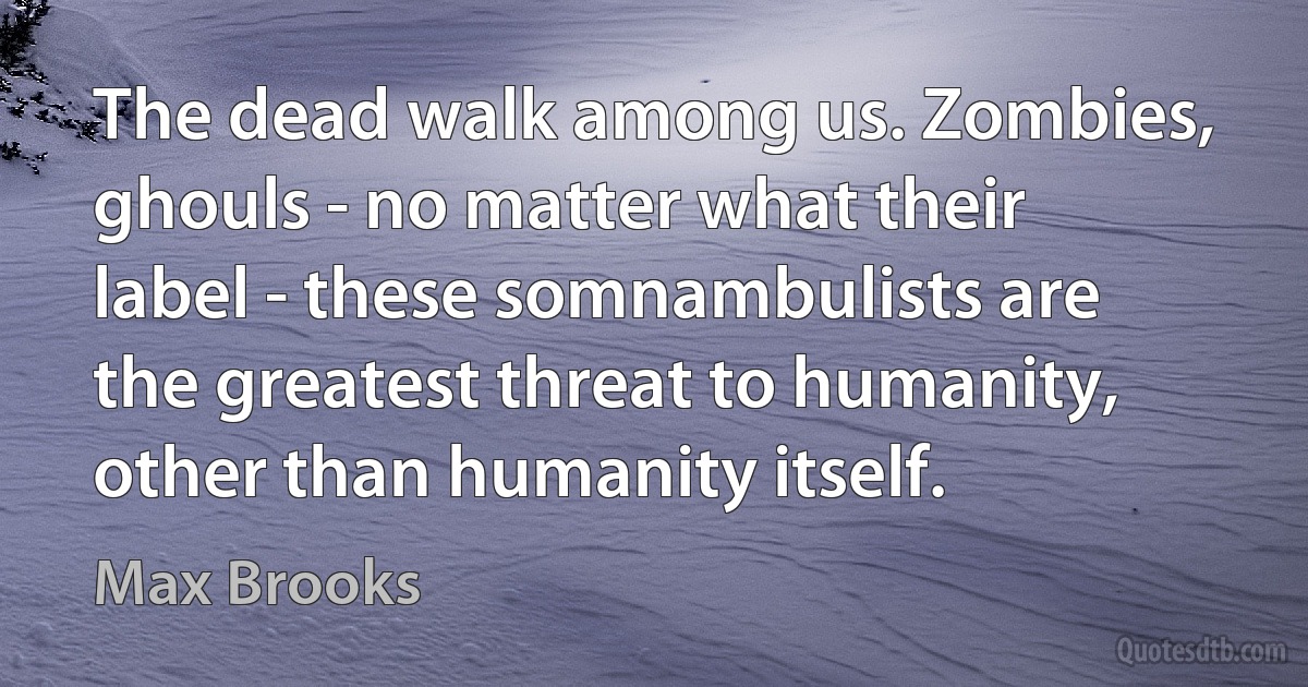 The dead walk among us. Zombies, ghouls - no matter what their label - these somnambulists are the greatest threat to humanity, other than humanity itself. (Max Brooks)