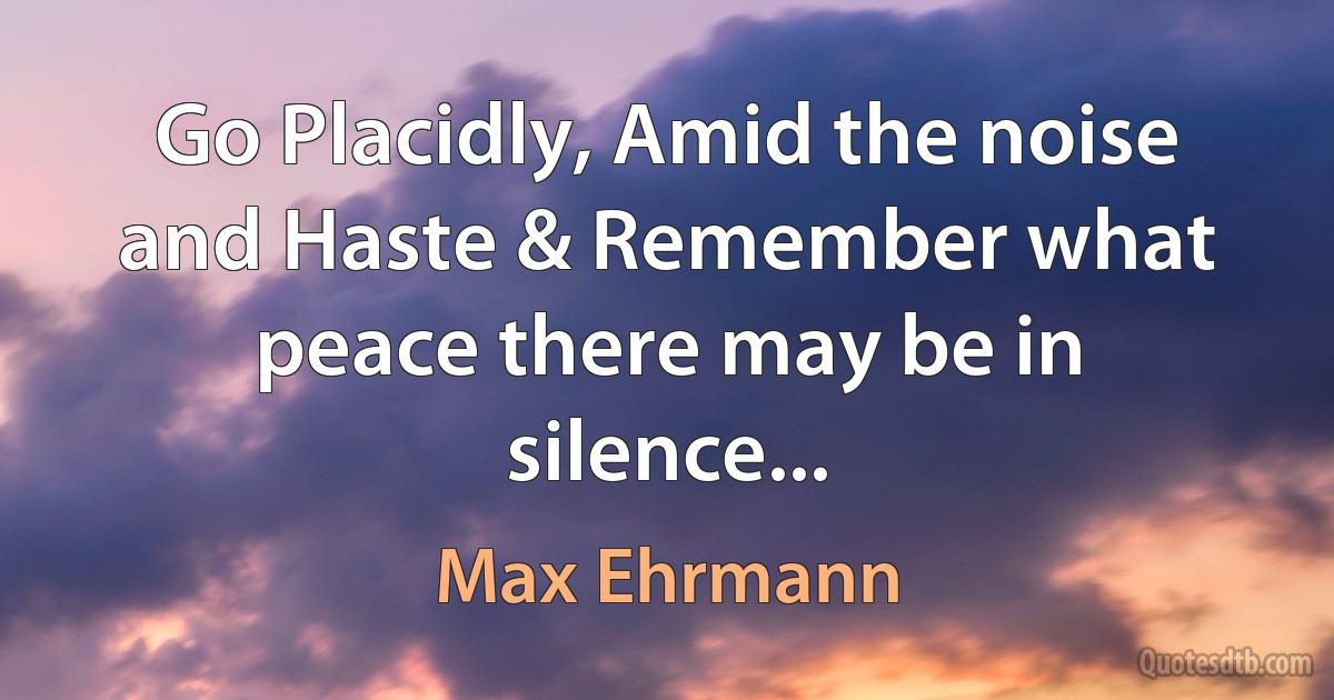 Go Placidly, Amid the noise and Haste & Remember what peace there may be in silence... (Max Ehrmann)