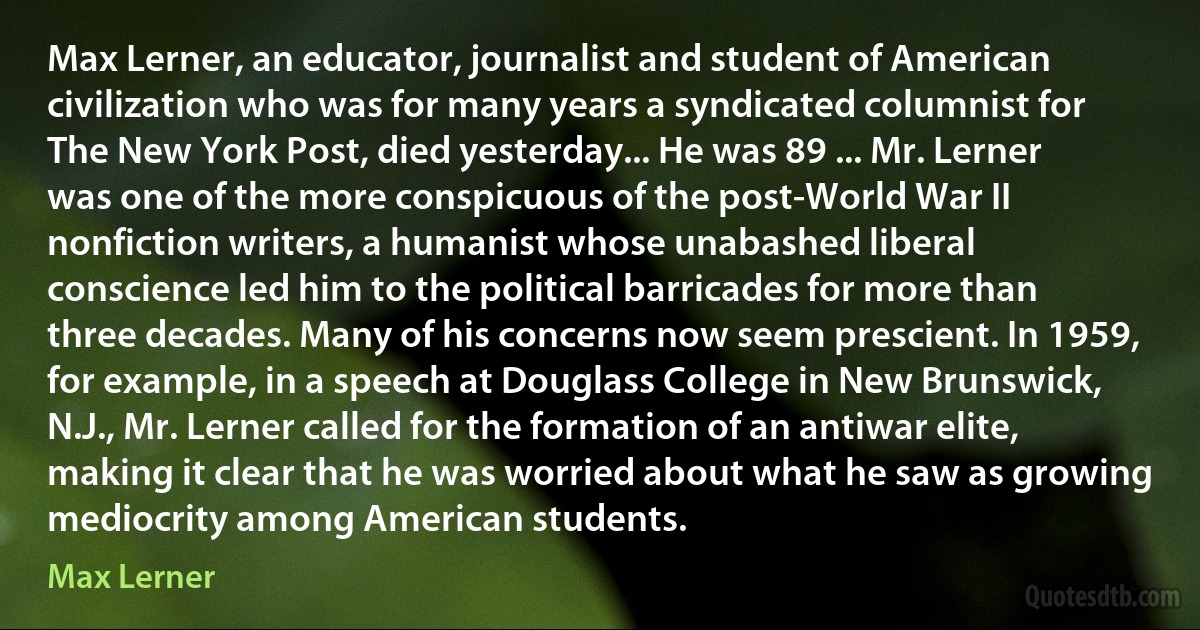 Max Lerner, an educator, journalist and student of American civilization who was for many years a syndicated columnist for The New York Post, died yesterday... He was 89 ... Mr. Lerner was one of the more conspicuous of the post-World War II nonfiction writers, a humanist whose unabashed liberal conscience led him to the political barricades for more than three decades. Many of his concerns now seem prescient. In 1959, for example, in a speech at Douglass College in New Brunswick, N.J., Mr. Lerner called for the formation of an antiwar elite, making it clear that he was worried about what he saw as growing mediocrity among American students. (Max Lerner)