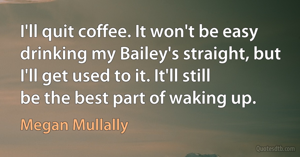 I'll quit coffee. It won't be easy drinking my Bailey's straight, but I'll get used to it. It'll still be the best part of waking up. (Megan Mullally)