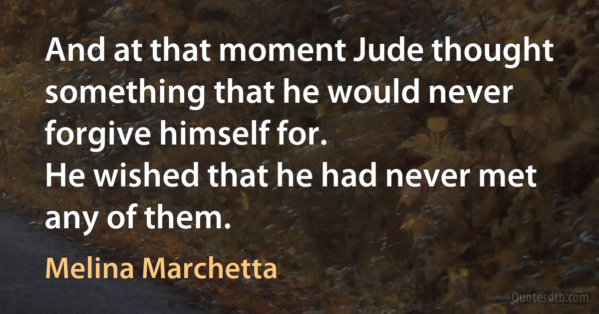 And at that moment Jude thought something that he would never forgive himself for.
He wished that he had never met any of them. (Melina Marchetta)