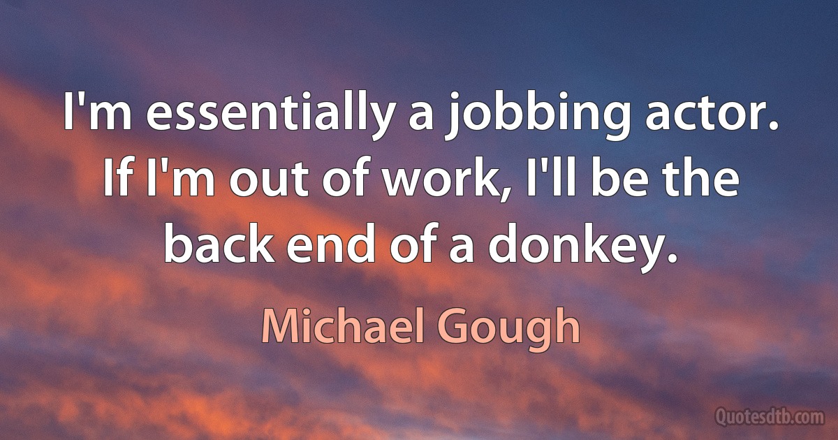 I'm essentially a jobbing actor. If I'm out of work, I'll be the back end of a donkey. (Michael Gough)