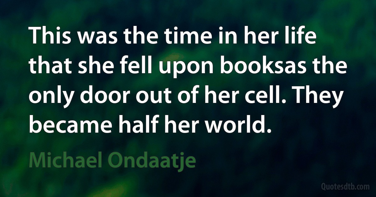 This was the time in her life that she fell upon booksas the only door out of her cell. They became half her world. (Michael Ondaatje)