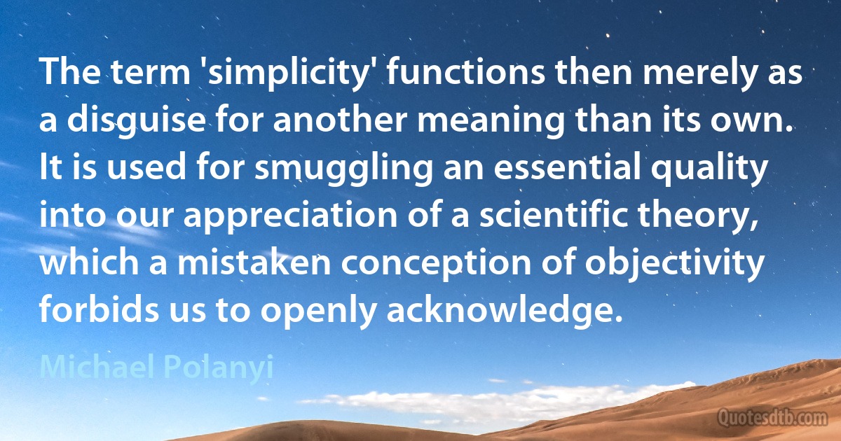 The term 'simplicity' functions then merely as a disguise for another meaning than its own. It is used for smuggling an essential quality into our appreciation of a scientific theory, which a mistaken conception of objectivity forbids us to openly acknowledge. (Michael Polanyi)