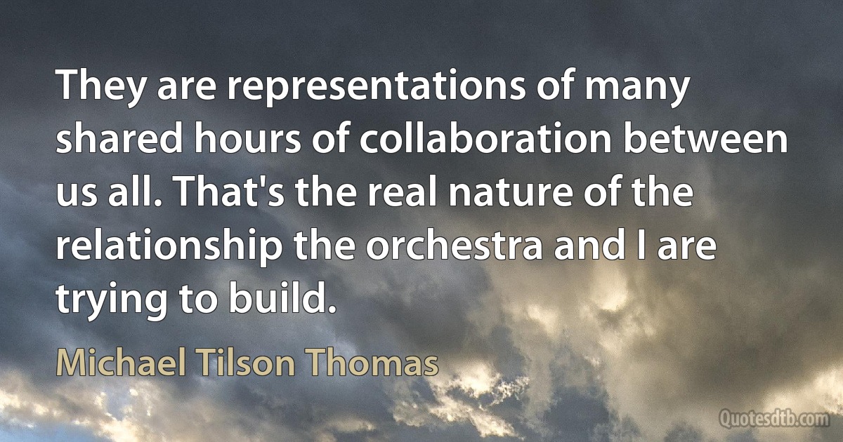 They are representations of many shared hours of collaboration between us all. That's the real nature of the relationship the orchestra and I are trying to build. (Michael Tilson Thomas)