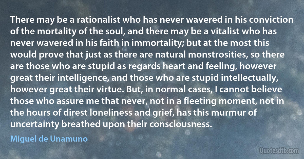 There may be a rationalist who has never wavered in his conviction of the mortality of the soul, and there may be a vitalist who has never wavered in his faith in immortality; but at the most this would prove that just as there are natural monstrosities, so there are those who are stupid as regards heart and feeling, however great their intelligence, and those who are stupid intellectually, however great their virtue. But, in normal cases, I cannot believe those who assure me that never, not in a fleeting moment, not in the hours of direst loneliness and grief, has this murmur of uncertainty breathed upon their consciousness. (Miguel de Unamuno)