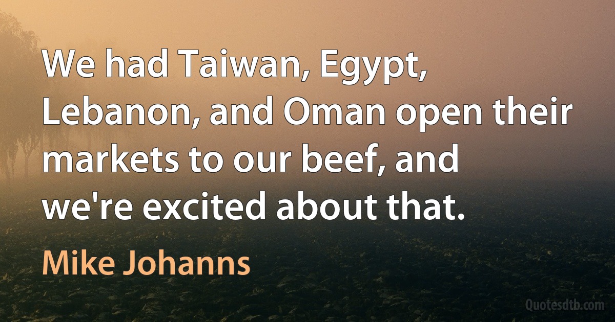 We had Taiwan, Egypt, Lebanon, and Oman open their markets to our beef, and we're excited about that. (Mike Johanns)