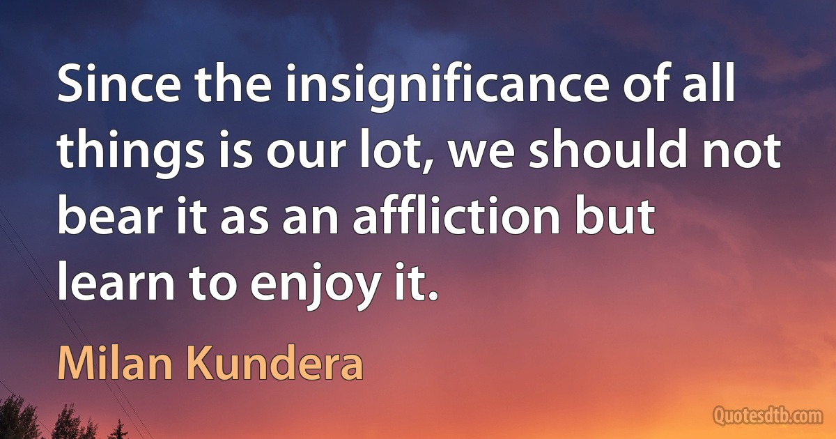 Since the insignificance of all things is our lot, we should not bear it as an affliction but learn to enjoy it. (Milan Kundera)