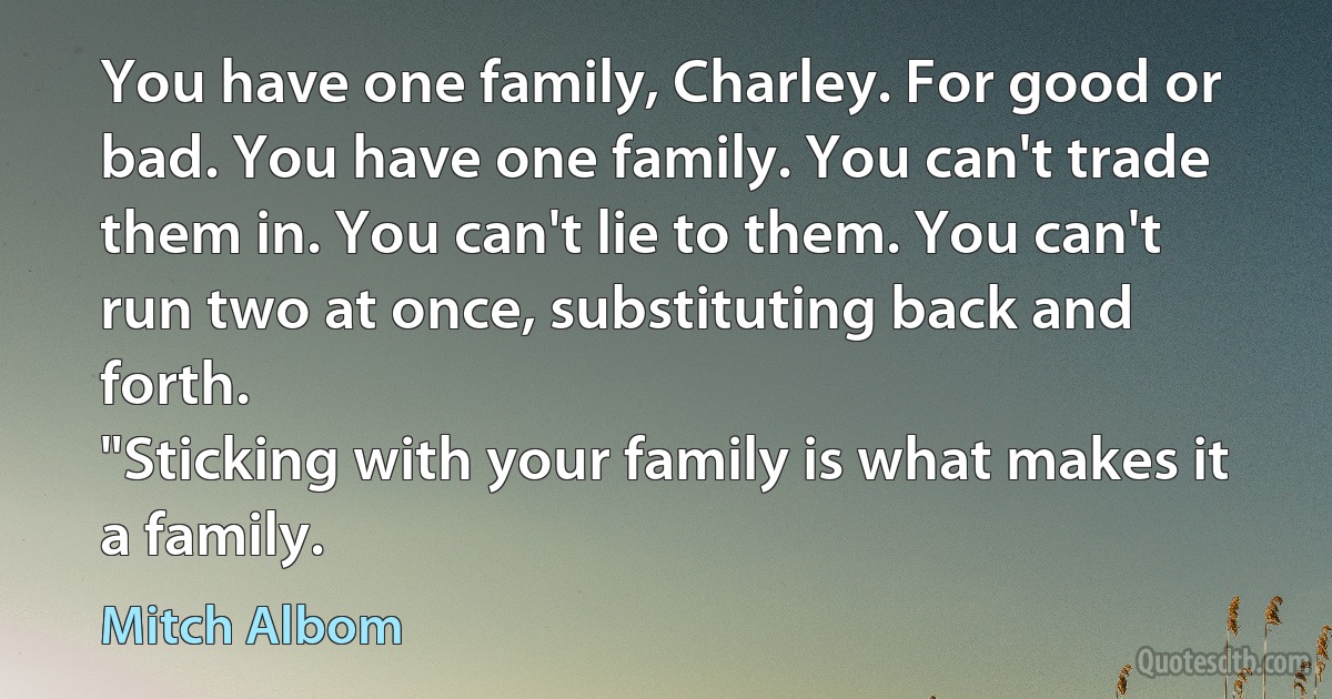 You have one family, Charley. For good or bad. You have one family. You can't trade them in. You can't lie to them. You can't run two at once, substituting back and forth.
"Sticking with your family is what makes it a family. (Mitch Albom)