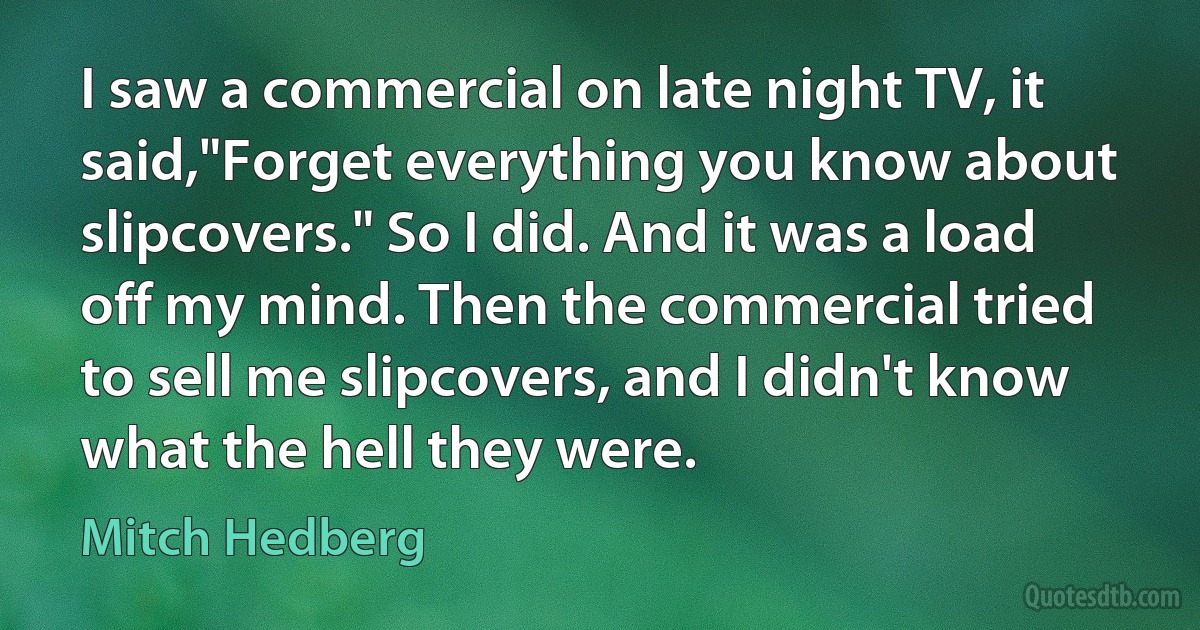 I saw a commercial on late night TV, it said,"Forget everything you know about slipcovers." So I did. And it was a load off my mind. Then the commercial tried to sell me slipcovers, and I didn't know what the hell they were. (Mitch Hedberg)