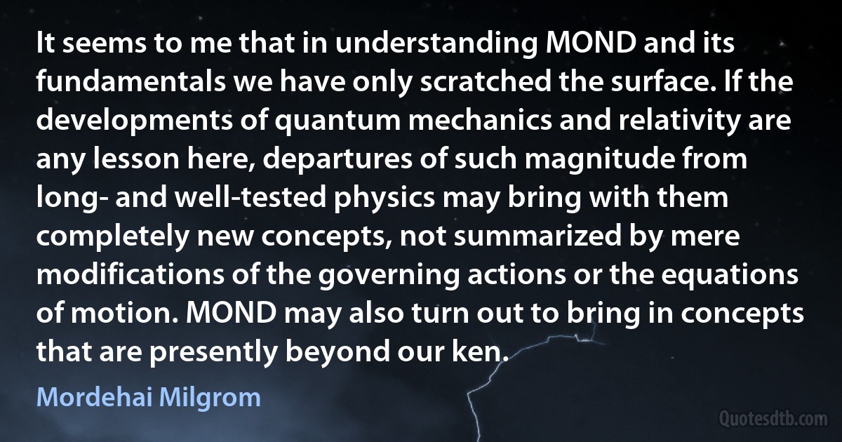 It seems to me that in understanding MOND and its fundamentals we have only scratched the surface. If the developments of quantum mechanics and relativity are any lesson here, departures of such magnitude from long- and well-tested physics may bring with them completely new concepts, not summarized by mere modifications of the governing actions or the equations of motion. MOND may also turn out to bring in concepts that are presently beyond our ken. (Mordehai Milgrom)