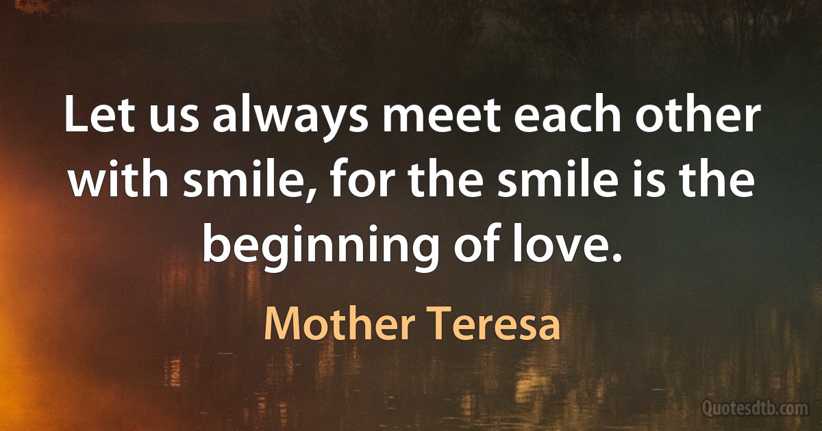 Let us always meet each other with smile, for the smile is the beginning of love. (Mother Teresa)