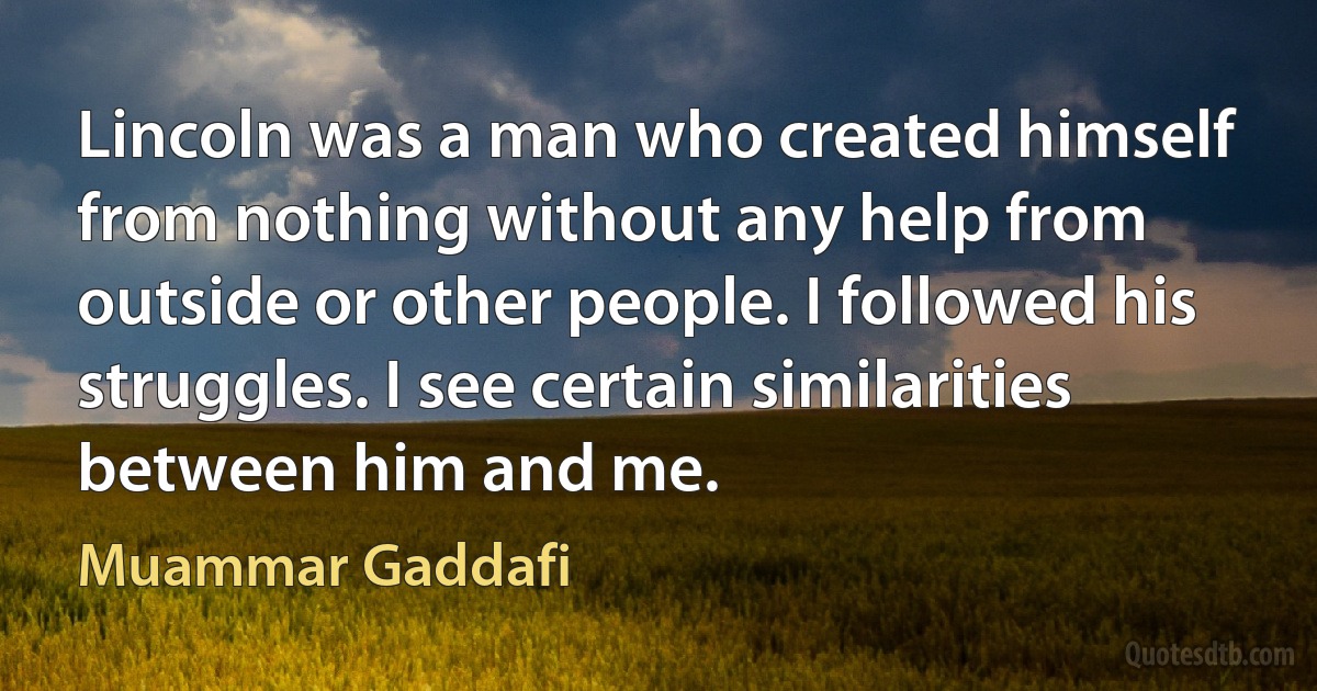 Lincoln was a man who created himself from nothing without any help from outside or other people. I followed his struggles. I see certain similarities between him and me. (Muammar Gaddafi)