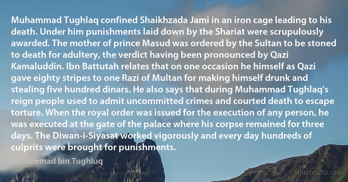 Muhammad Tughlaq confined Shaikhzada Jami in an iron cage leading to his death. Under him punishments laid down by the Shariat were scrupulously awarded. The mother of prince Masud was ordered by the Sultan to be stoned to death for adultery, the verdict having been pronounced by Qazi Kamaluddin. Ibn Battutah relates that on one occasion he himself as Qazi gave eighty stripes to one Razi of Multan for making himself drunk and stealing five hundred dinars. He also says that during Muhammad Tughlaq's reign people used to admit uncommitted crimes and courted death to escape torture. When the royal order was issued for the execution of any person, he was executed at the gate of the palace where his corpse remained for three days. The Diwan-i-Siyasat worked vigorously and every day hundreds of culprits were brought for punishments. (Muhammad bin Tughluq)