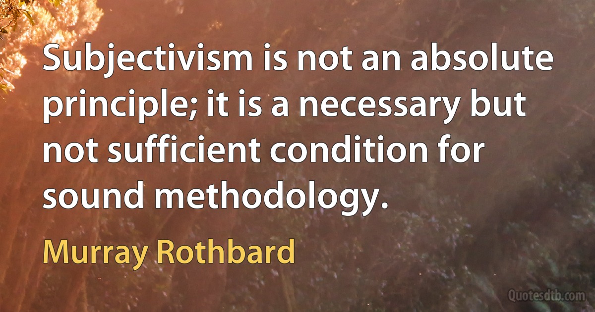 Subjectivism is not an absolute principle; it is a necessary but not sufficient condition for sound methodology. (Murray Rothbard)