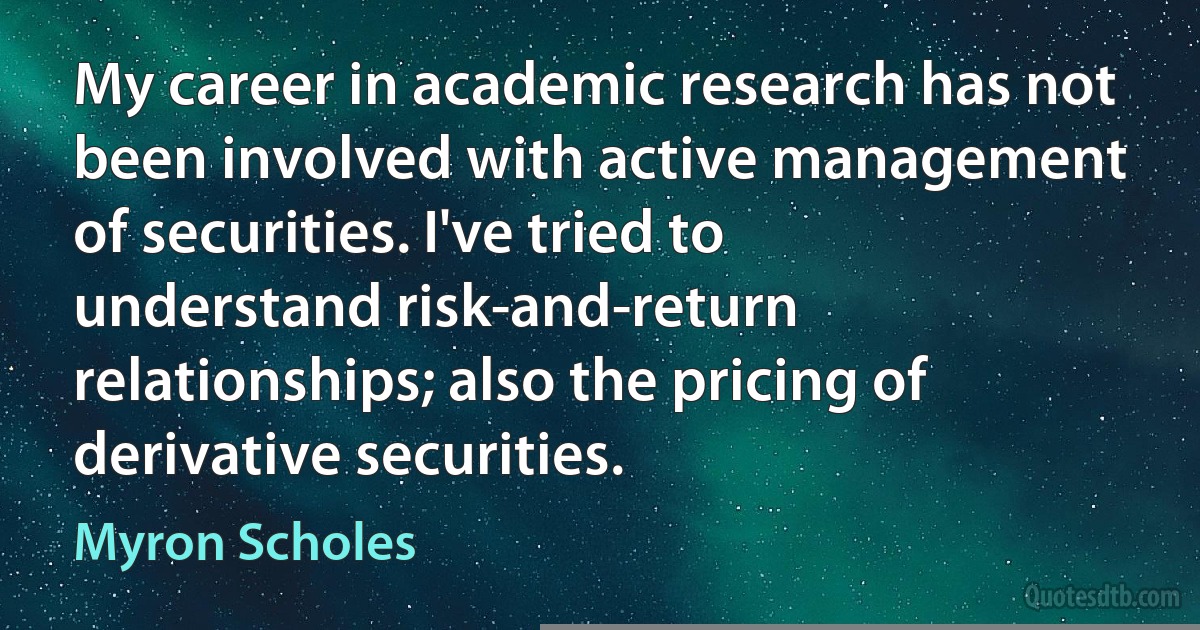 My career in academic research has not been involved with active management of securities. I've tried to understand risk-and-return relationships; also the pricing of derivative securities. (Myron Scholes)