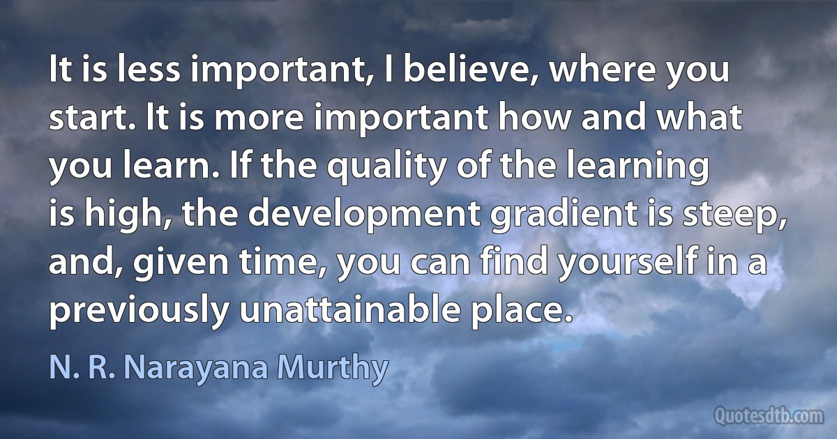 It is less important, I believe, where you start. It is more important how and what you learn. If the quality of the learning is high, the development gradient is steep, and, given time, you can find yourself in a previously unattainable place. (N. R. Narayana Murthy)