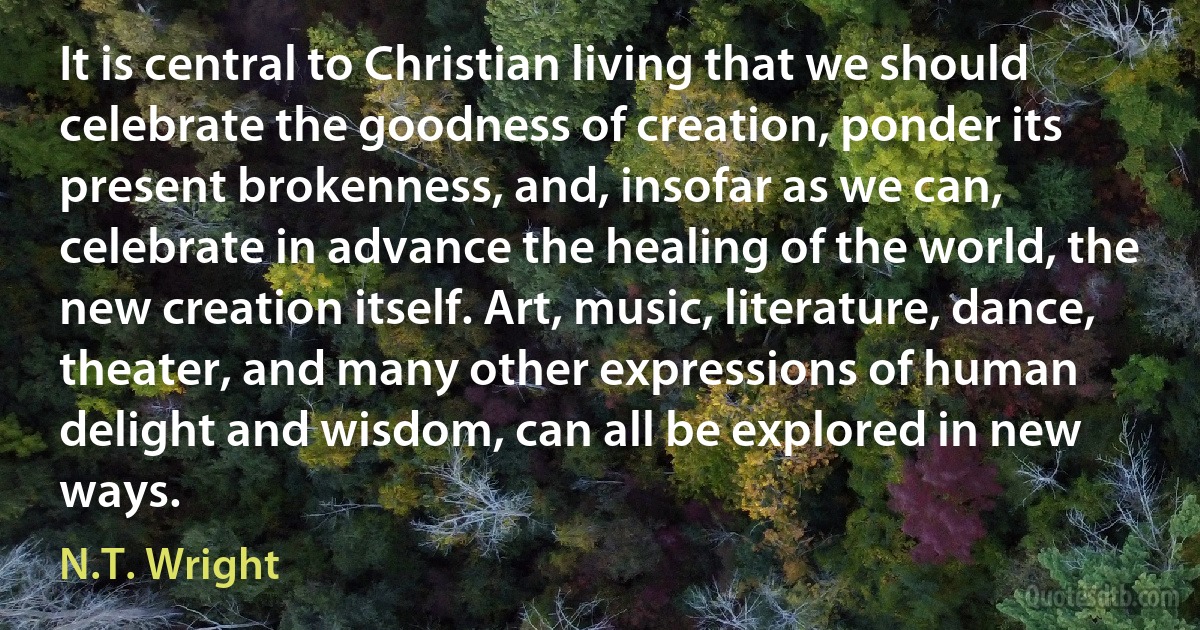 It is central to Christian living that we should celebrate the goodness of creation, ponder its present brokenness, and, insofar as we can, celebrate in advance the healing of the world, the new creation itself. Art, music, literature, dance, theater, and many other expressions of human delight and wisdom, can all be explored in new ways. (N.T. Wright)