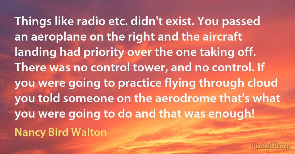 Things like radio etc. didn't exist. You passed an aeroplane on the right and the aircraft landing had priority over the one taking off. There was no control tower, and no control. If you were going to practice flying through cloud you told someone on the aerodrome that's what you were going to do and that was enough! (Nancy Bird Walton)