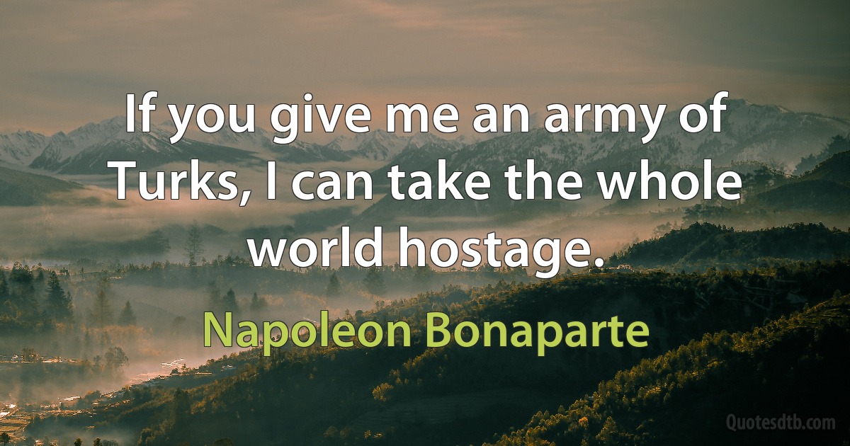 If you give me an army of Turks, I can take the whole world hostage. (Napoleon Bonaparte)