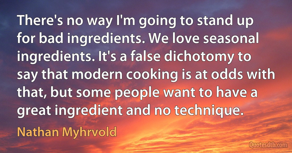 There's no way I'm going to stand up for bad ingredients. We love seasonal ingredients. It's a false dichotomy to say that modern cooking is at odds with that, but some people want to have a great ingredient and no technique. (Nathan Myhrvold)