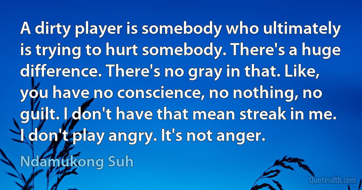 A dirty player is somebody who ultimately is trying to hurt somebody. There's a huge difference. There's no gray in that. Like, you have no conscience, no nothing, no guilt. I don't have that mean streak in me. I don't play angry. It's not anger. (Ndamukong Suh)