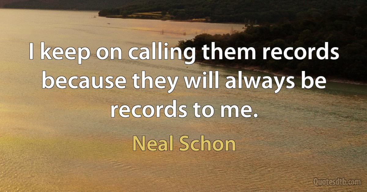 I keep on calling them records because they will always be records to me. (Neal Schon)