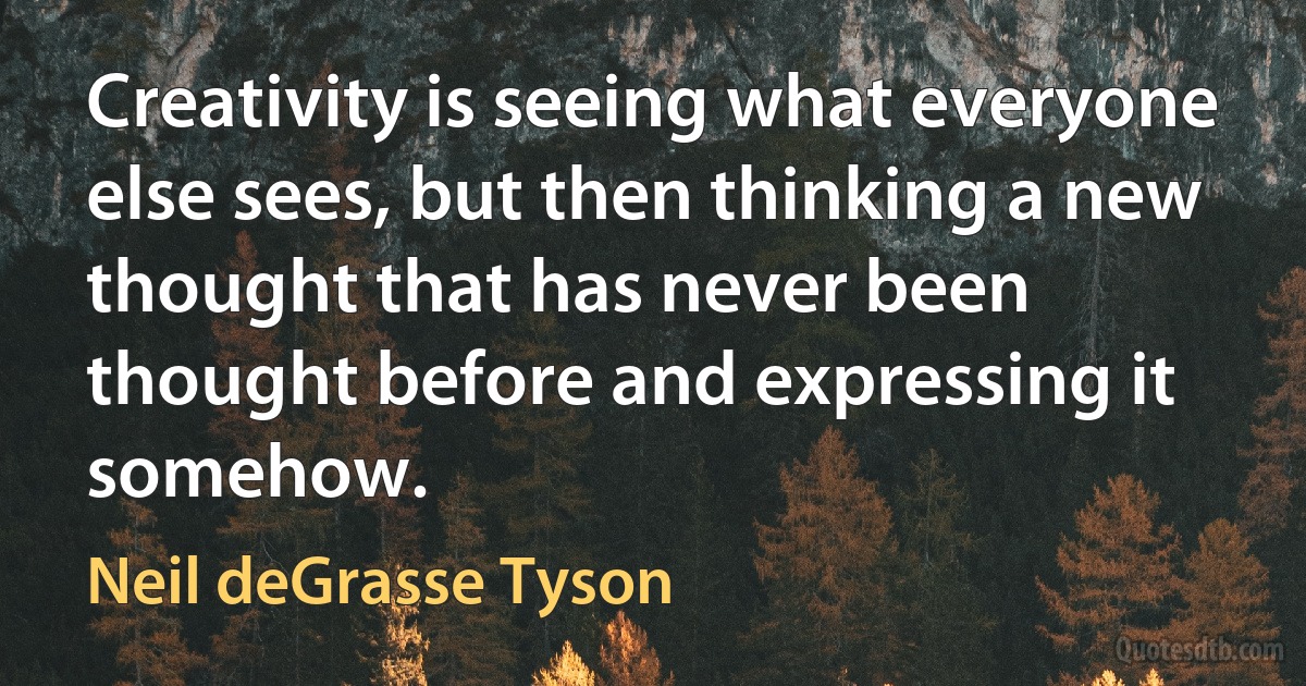 Creativity is seeing what everyone else sees, but then thinking a new thought that has never been thought before and expressing it somehow. (Neil deGrasse Tyson)