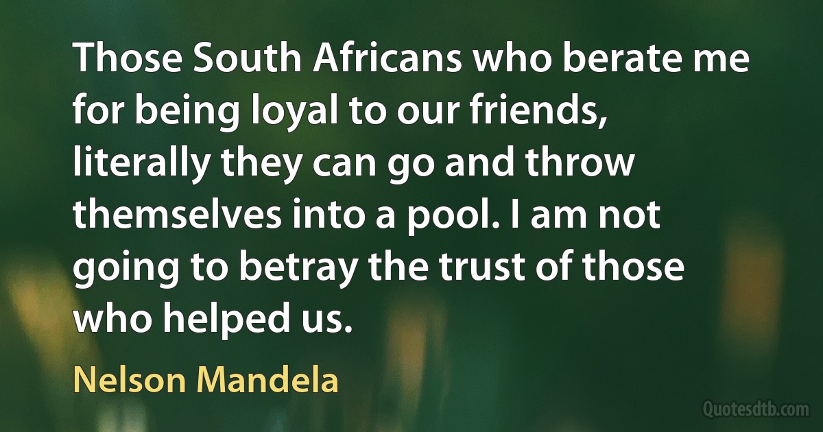 Those South Africans who berate me for being loyal to our friends, literally they can go and throw themselves into a pool. I am not going to betray the trust of those who helped us. (Nelson Mandela)