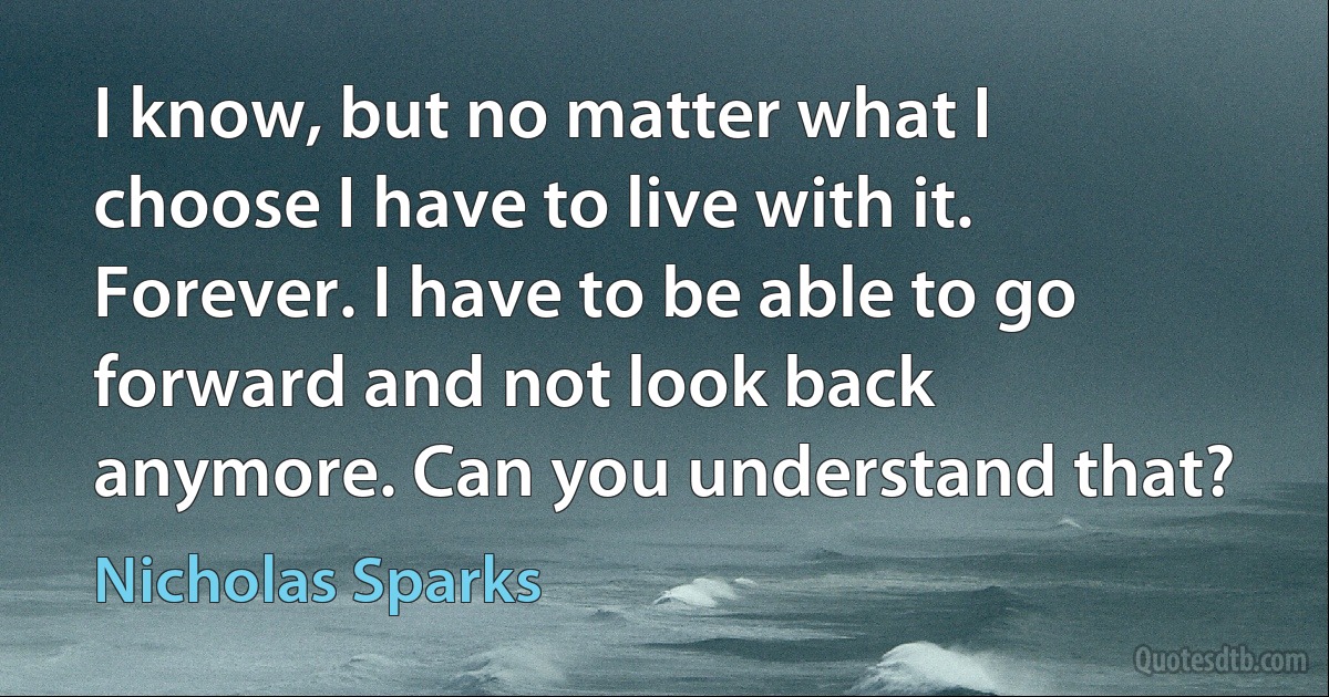 I know, but no matter what I choose I have to live with it. Forever. I have to be able to go forward and not look back anymore. Can you understand that? (Nicholas Sparks)