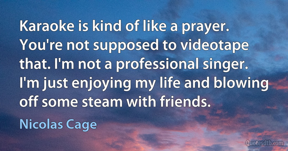 Karaoke is kind of like a prayer. You're not supposed to videotape that. I'm not a professional singer. I'm just enjoying my life and blowing off some steam with friends. (Nicolas Cage)