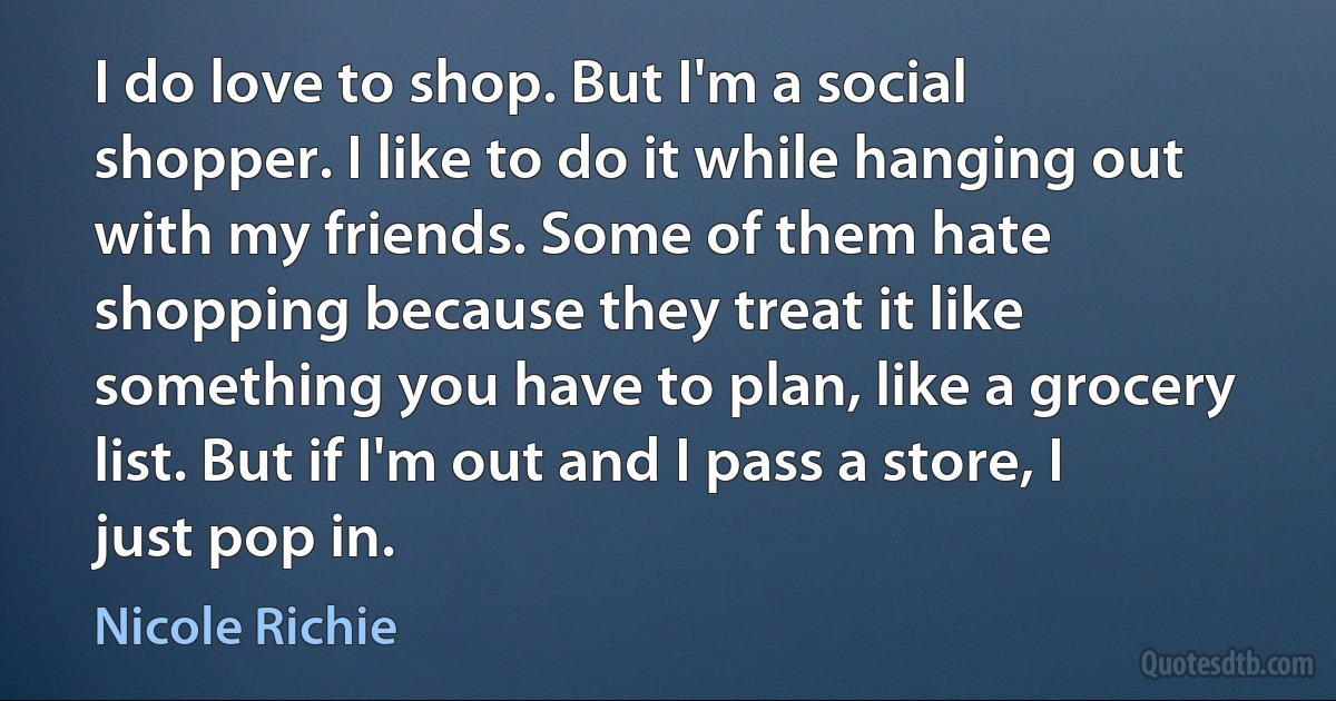 I do love to shop. But I'm a social shopper. I like to do it while hanging out with my friends. Some of them hate shopping because they treat it like something you have to plan, like a grocery list. But if I'm out and I pass a store, I just pop in. (Nicole Richie)