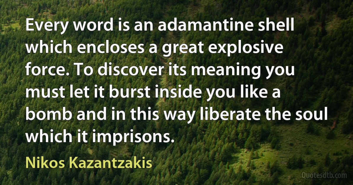 Every word is an adamantine shell which encloses a great explosive force. To discover its meaning you must let it burst inside you like a bomb and in this way liberate the soul which it imprisons. (Nikos Kazantzakis)