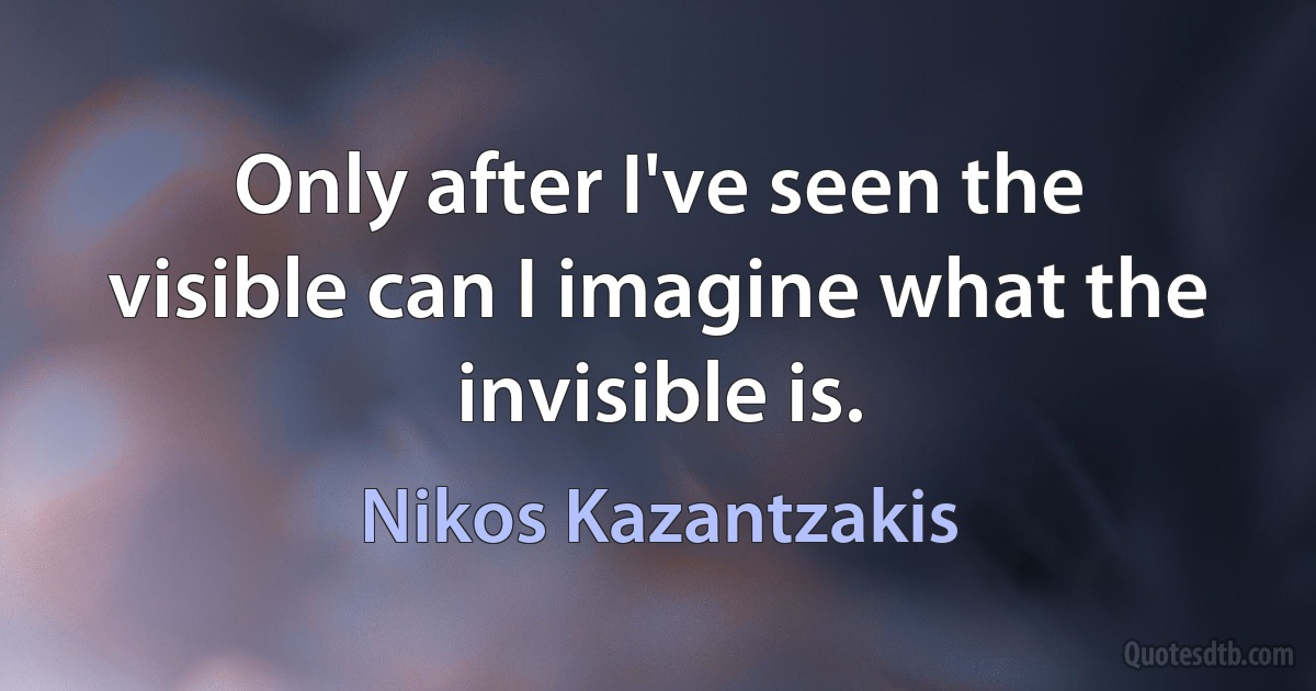 Only after I've seen the visible can I imagine what the invisible is. (Nikos Kazantzakis)