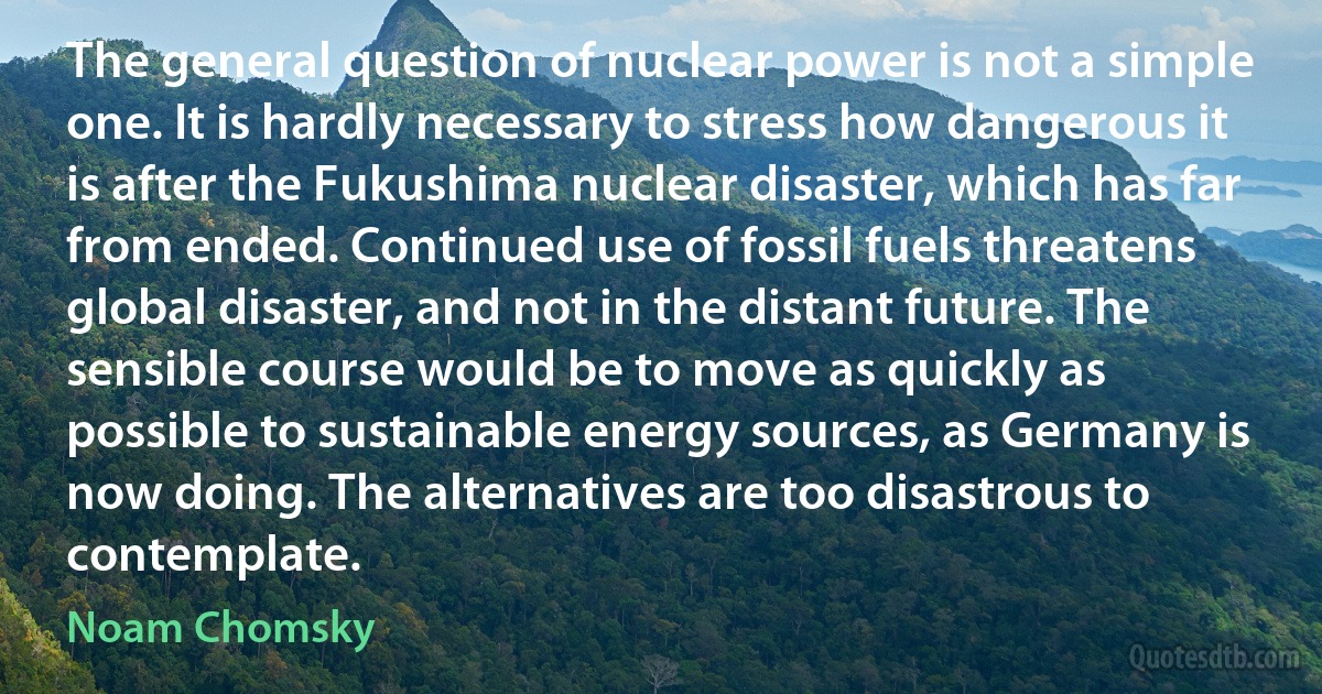 The general question of nuclear power is not a simple one. It is hardly necessary to stress how dangerous it is after the Fukushima nuclear disaster, which has far from ended. Continued use of fossil fuels threatens global disaster, and not in the distant future. The sensible course would be to move as quickly as possible to sustainable energy sources, as Germany is now doing. The alternatives are too disastrous to contemplate. (Noam Chomsky)