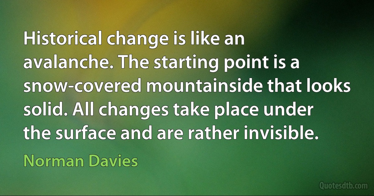 Historical change is like an avalanche. The starting point is a snow-covered mountainside that looks solid. All changes take place under the surface and are rather invisible. (Norman Davies)