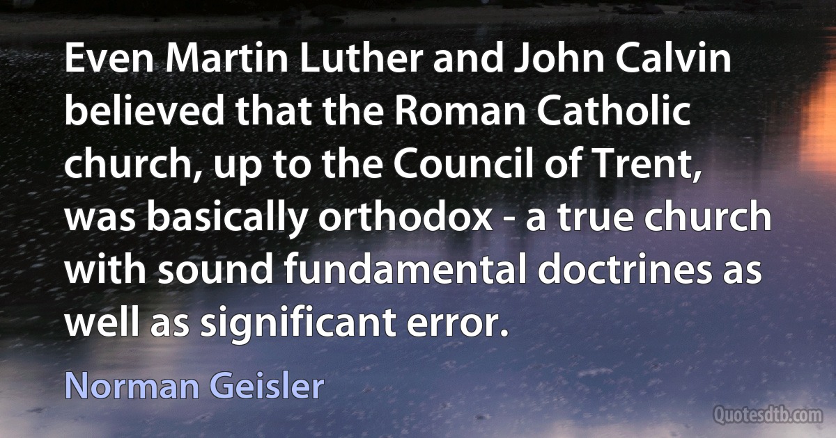 Even Martin Luther and John Calvin believed that the Roman Catholic church, up to the Council of Trent, was basically orthodox - a true church with sound fundamental doctrines as well as significant error. (Norman Geisler)