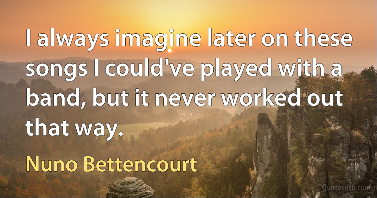 I always imagine later on these songs I could've played with a band, but it never worked out that way. (Nuno Bettencourt)