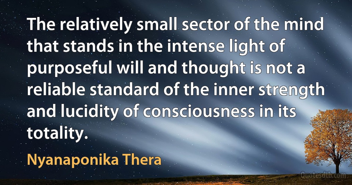 The relatively small sector of the mind that stands in the intense light of purposeful will and thought is not a reliable standard of the inner strength and lucidity of consciousness in its totality. (Nyanaponika Thera)