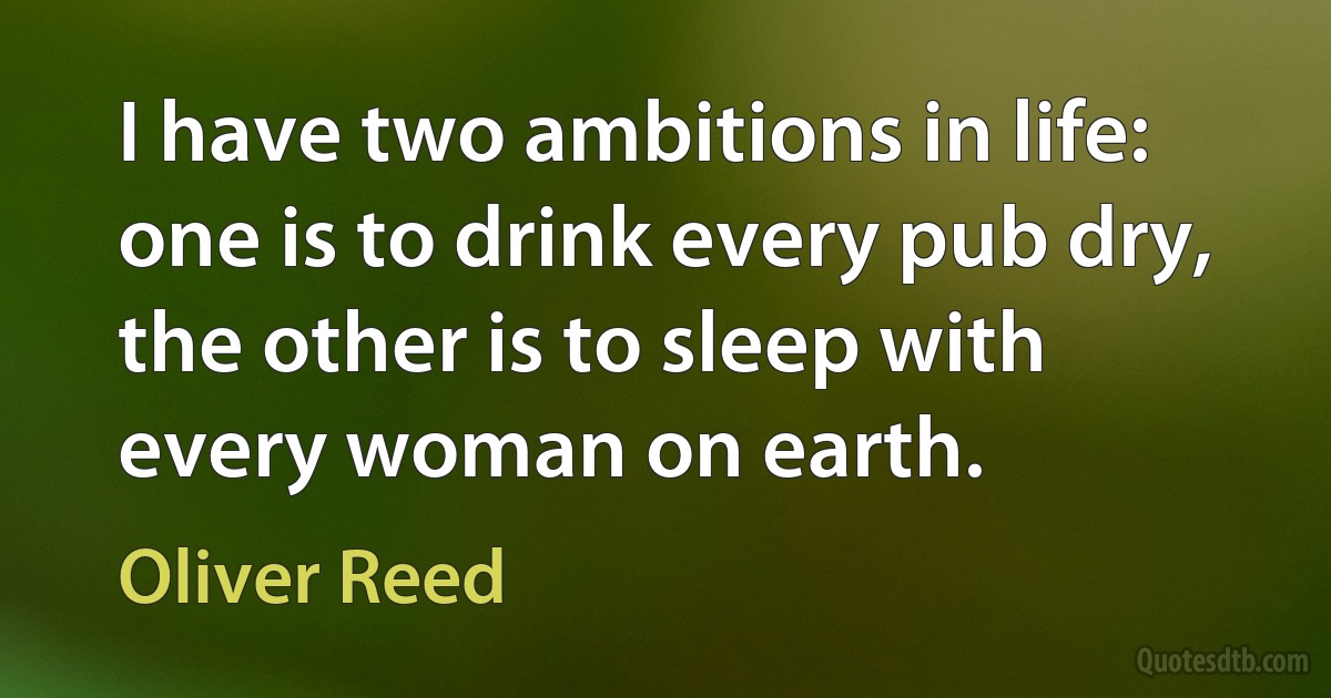 I have two ambitions in life: one is to drink every pub dry, the other is to sleep with every woman on earth. (Oliver Reed)